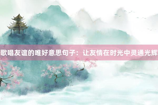 歌唱友谊的唯好意思句子：让友情在时光中灵通光辉